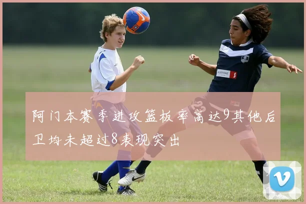 阿门本赛季进攻篮板率高达9其他后卫均未超过8表现突出