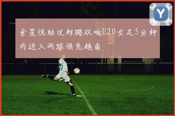 余星悦助攻郑璐双响U20女足5分钟内连入两球领先越南