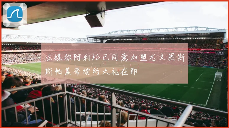 法媒称阿利松已同意加盟尤文图斯斯帕莱蒂续约大礼在即