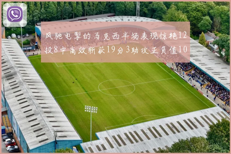 风驰电掣的马克西半场表现惊艳12投8中高效斩获19分3助攻正负值10
