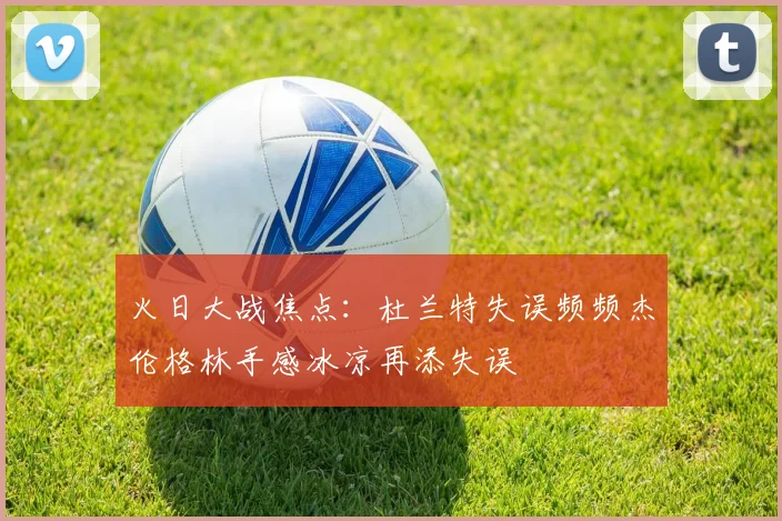 火日大战焦点：杜兰特失误频频杰伦格林手感冰凉再添失误