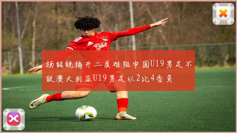 杨铭锐梅开二度难阻中国U19男足不敌澳大利亚U19男足以2比4告负