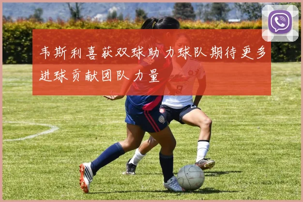 韦斯利喜获双球助力球队期待更多进球贡献团队力量