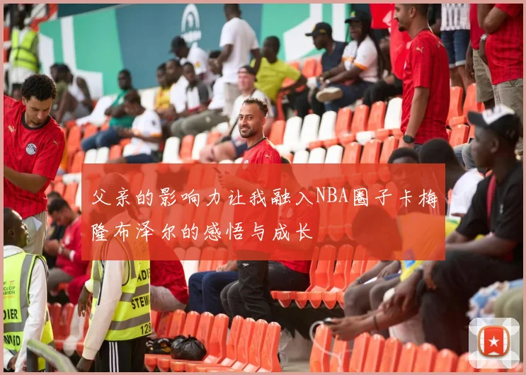 父亲的影响力让我融入NBA圈子卡梅隆布泽尔的感悟与成长