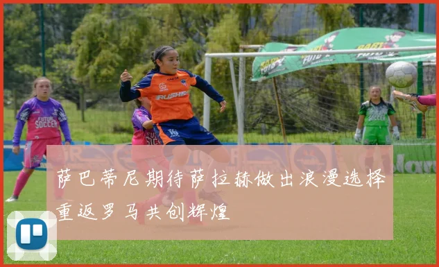 萨巴蒂尼期待萨拉赫做出浪漫选择重返罗马共创辉煌