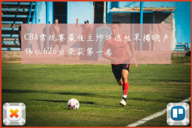 CBA常规赛最佳主帅评选结果揭晓卢伟以626分荣获第一名