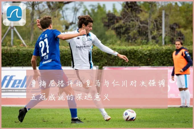 鲁梅尼格评论皇马与仁川对决强调五冠成就的深远意义