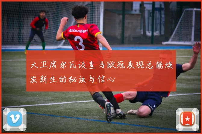 大卫席尔瓦谈皇马欧冠表现总能焕发新生的秘诀与信心