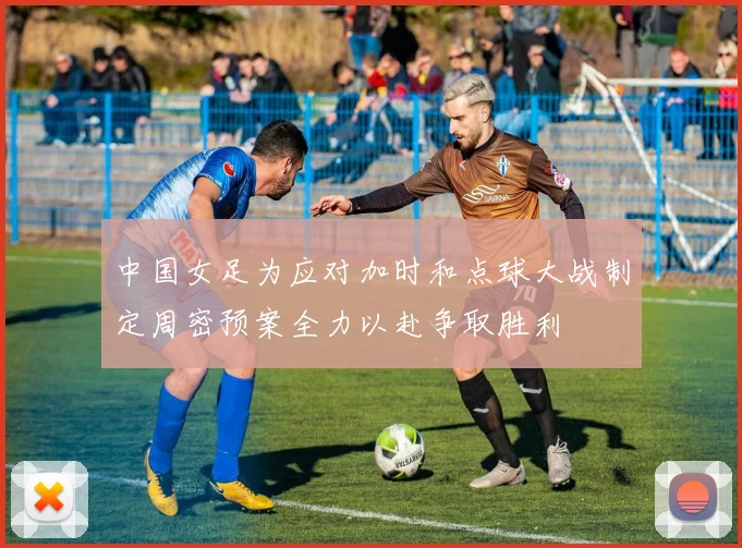 中国女足为应对加时和点球大战制定周密预案全力以赴争取胜利