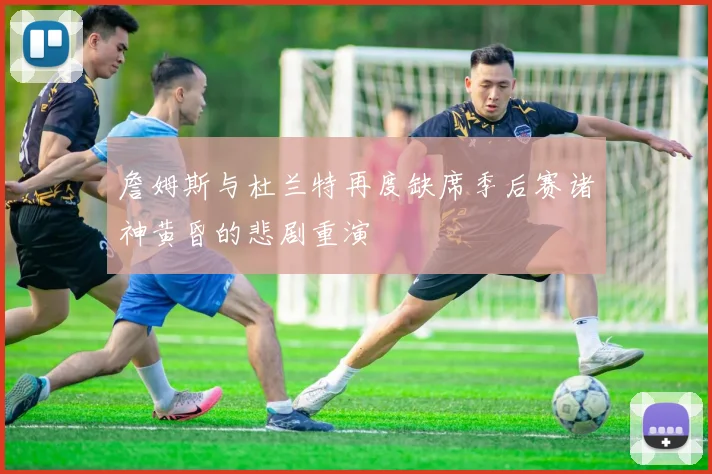 詹姆斯与杜兰特再度缺席季后赛诸神黄昏的悲剧重演