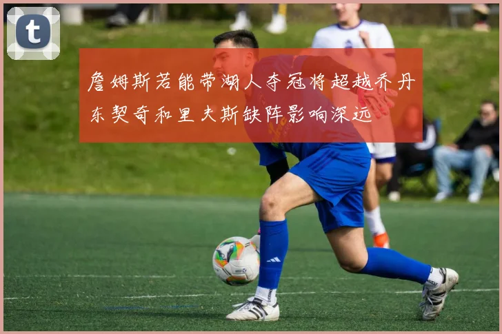 詹姆斯若能带湖人夺冠将超越乔丹东契奇和里夫斯缺阵影响深远