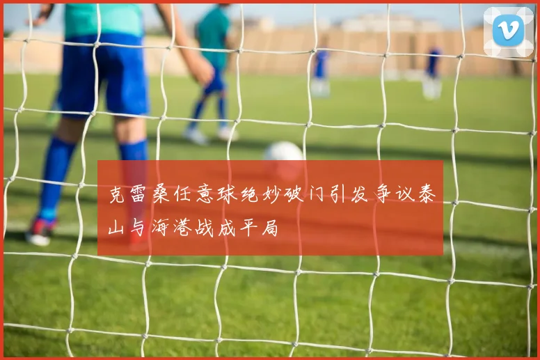 克雷桑任意球绝妙破门引发争议泰山与海港战成平局