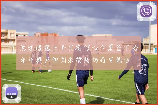 意媒透露土耳其有信心今夏签下恰尔汗奥卢但国米续约仍存可能性