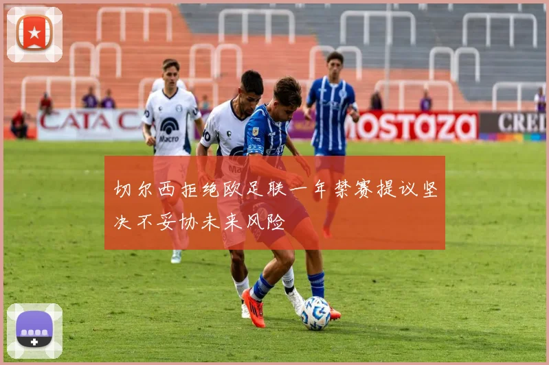 切尔西拒绝欧足联一年禁赛提议坚决不妥协未来风险