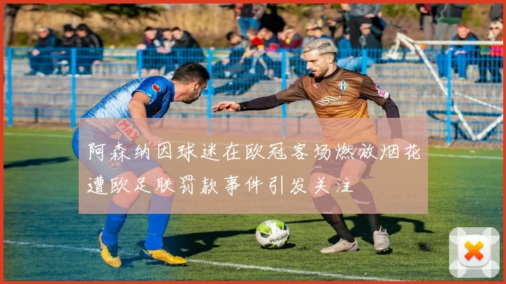 阿森纳因球迷在欧冠客场燃放烟花遭欧足联罚款事件引发关注