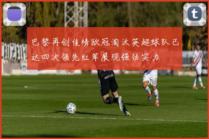 巴黎再创佳绩欧冠淘汰英超球队已达四次领先红军展现强劲实力
