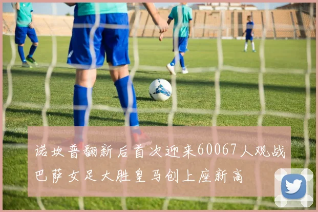 诺坎普翻新后首次迎来60067人观战巴萨女足大胜皇马创上座新高