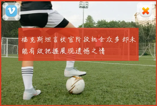 福克斯坦言收官阶段机会众多却未能有效把握展现遗憾之情
