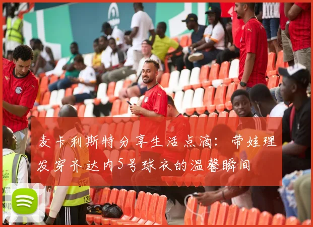 麦卡利斯特分享生活点滴：带娃理发穿齐达内5号球衣的温馨瞬间