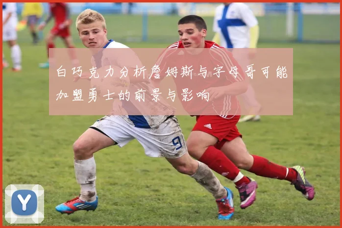白巧克力分析詹姆斯与字母哥可能加盟勇士的前景与影响