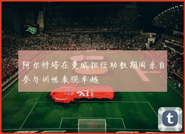 阿尔特塔在曼城担任助教期间亲自参与训练表现卓越