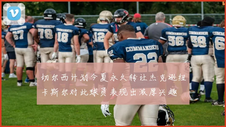 切尔西计划今夏永久转让杰克逊纽卡斯尔对此球员表现出浓厚兴趣