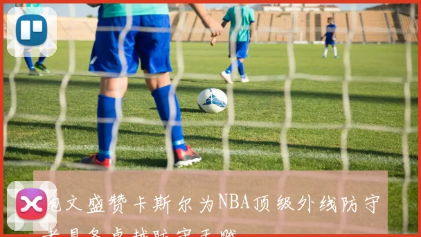 鲍文盛赞卡斯尔为NBA顶级外线防守者具备卓越防守天赋