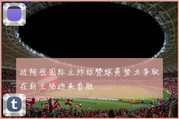 迈阿密国际主帅称赞球员努力争取在新主场迎来首胜