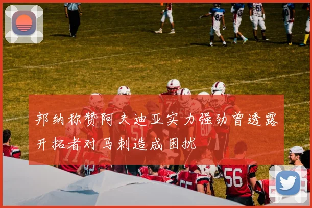 邦纳称赞阿夫迪亚实力强劲曾透露开拓者对马刺造成困扰