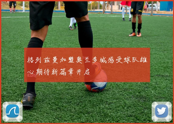 格列兹曼加盟奥兰多城感受球队雄心期待新篇章开启
