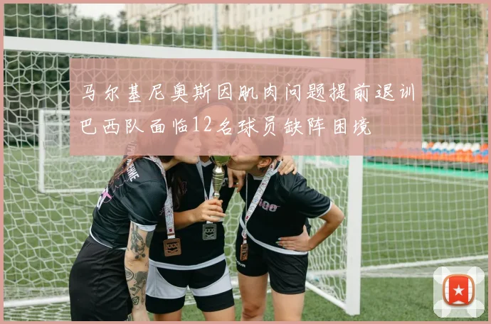 马尔基尼奥斯因肌肉问题提前退训巴西队面临12名球员缺阵困境