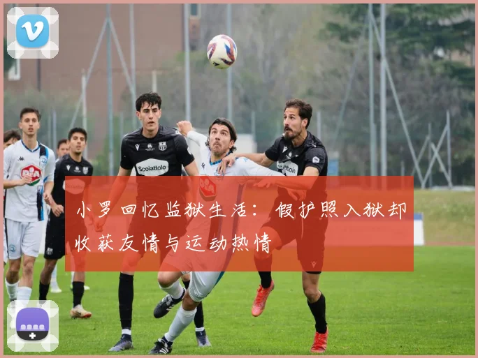小罗回忆监狱生活：假护照入狱却收获友情与运动热情