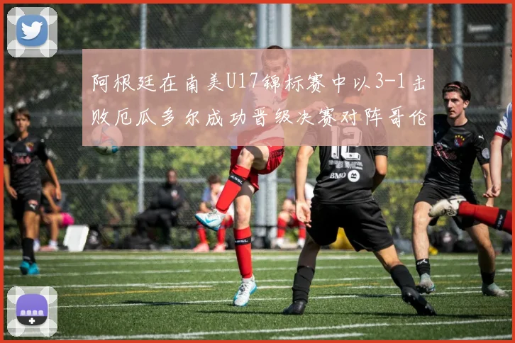 阿根廷在南美U17锦标赛中以3-1击败厄瓜多尔成功晋级决赛对阵哥伦比亚