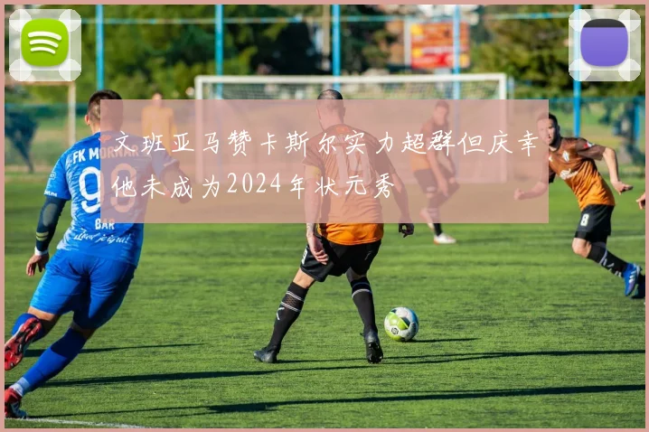 文班亚马赞卡斯尔实力超群但庆幸他未成为2024年状元秀