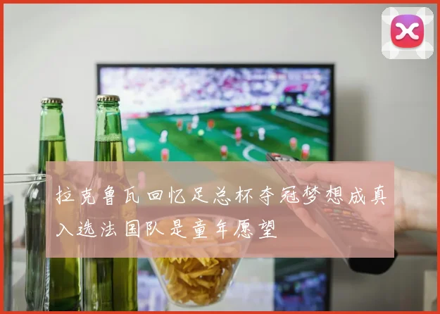 拉克鲁瓦回忆足总杯夺冠梦想成真入选法国队是童年愿望